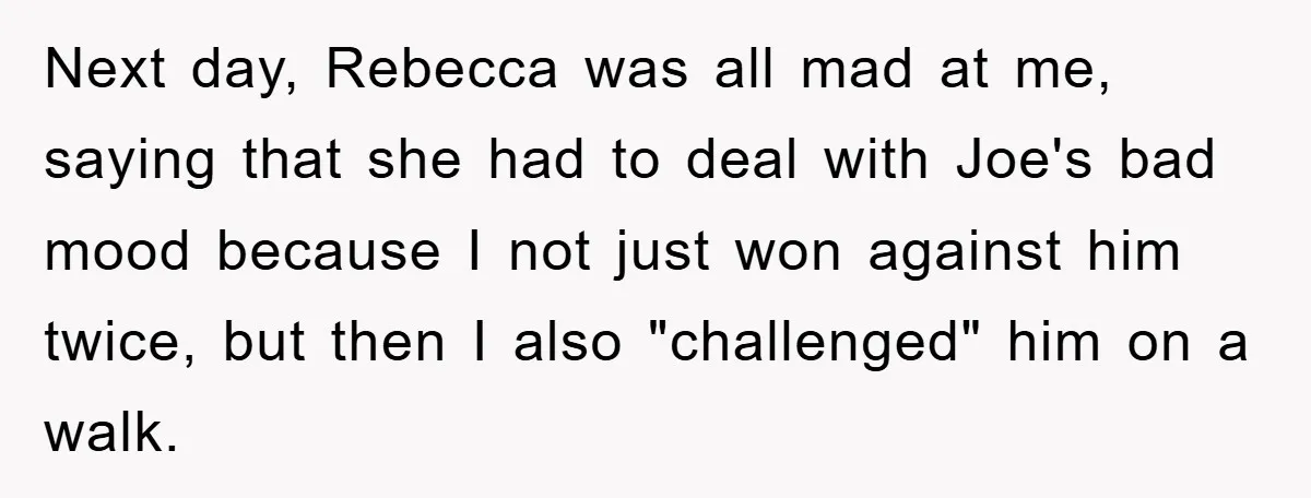 Next day, Rebecca was all mad at me, saying that she had to deal with Joe's bad mood because I not just won against him twice, but then I also...