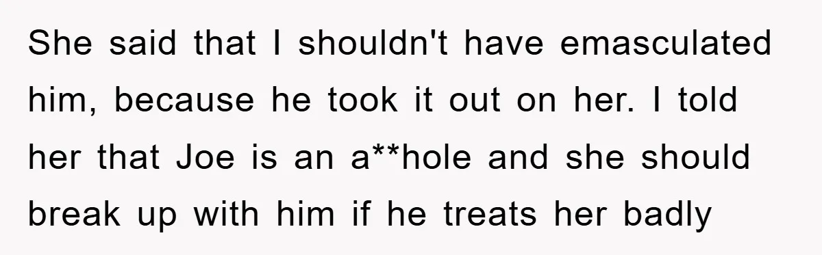 She said that I shouldn't have emasculated him, because he took it out on her. I told her that Joe is an a**hole and she should break up with him...