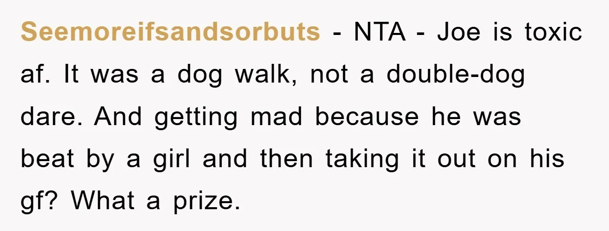 Seemoreifsandsorbuts − NTA - Joe is toxic af. It was a dog walk, not a double-dog dare. And getting mad because he was beat by a girl and then taking...