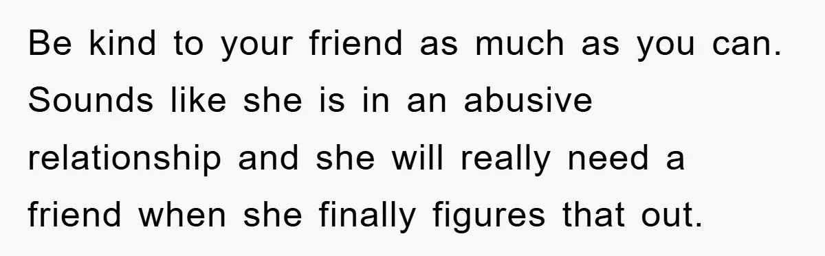 Be kind to your friend as much as you can. Sounds like she is in an abusive relationship and she will really need a friend when she finally figures that...