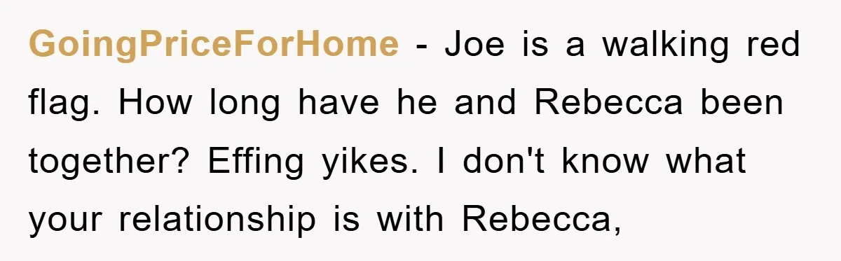 GoingPriceForHome − Joe is a walking red flag. How long have he and Rebecca been together? Effing yikes. I don't know what your relationship is with Rebecca,