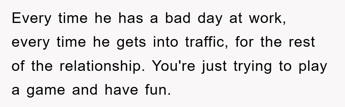 Every time he has a bad day at work, every time he gets into traffic, for the rest of the relationship. You're just trying to play a game and have...