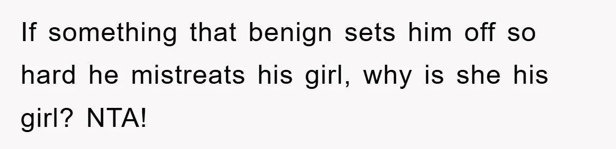If something that benign sets him off so hard he mistreats his girl, why is she his girl? NTA!