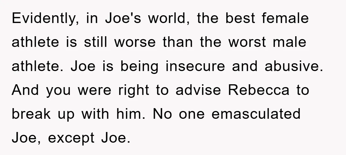 Evidently, in Joe's world, the best female athlete is still worse than the worst male athlete. Joe is being insecure and abusive. And you were right to advise Rebecca to...