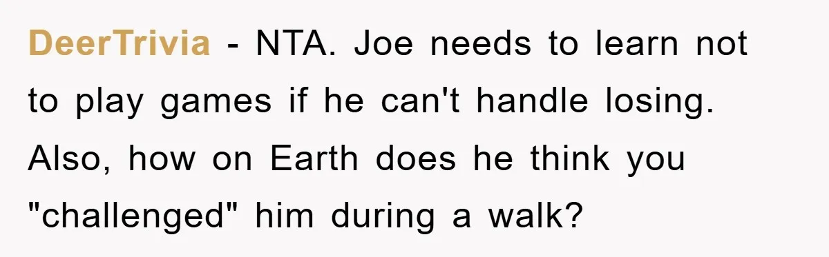 DeerTrivia − NTA. Joe needs to learn not to play games if he can't handle losing. Also, how on Earth does he think you "challenged" him during a walk?