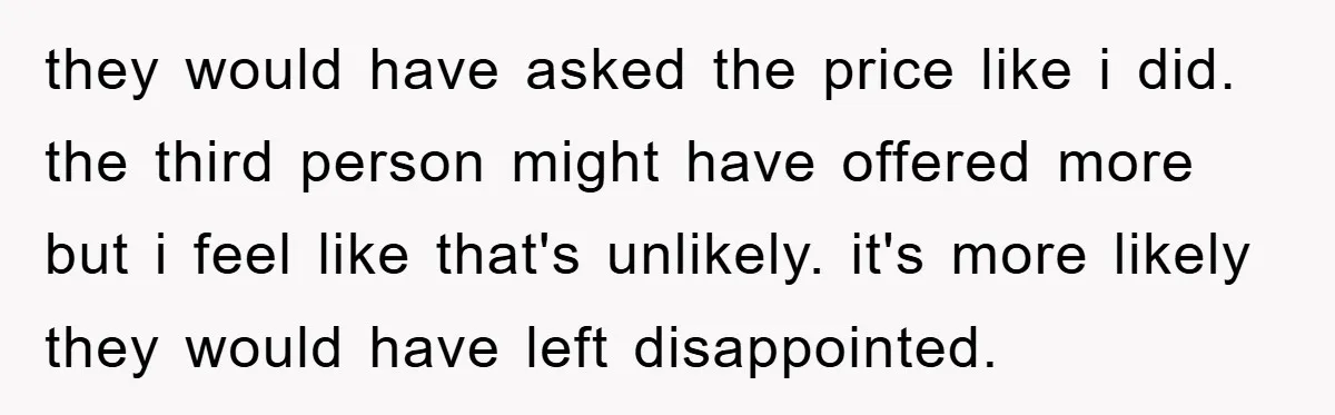 they would have asked the price like i did. the third person might have offered more but i feel like that's unlikely. it's more likely they would have left disappointed.