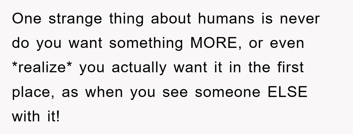 One strange thing about humans is never do you want something MORE, or even *realize* you actually want it in the first place, as when you see someone ELSE with...