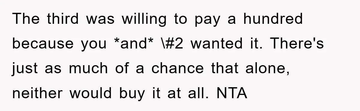 The third was willing to pay a hundred because you *and* \#2 wanted it. There's just as much of a chance that alone, neither would buy it at all. NTA
