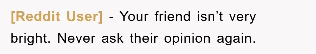[Reddit User] − Your friend isn’t very bright. Never ask their opinion again.