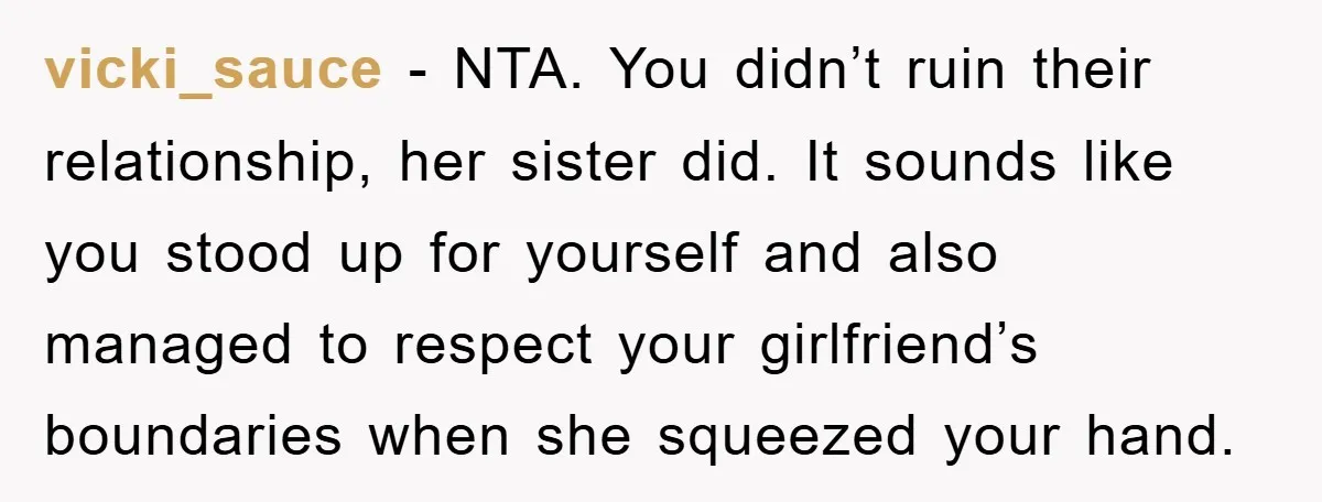 vicki_sauce − NTA. You didn’t ruin their relationship, her sister did. It sounds like you stood up for yourself and also managed to respect your girlfriend’s boundaries when she squeezed...