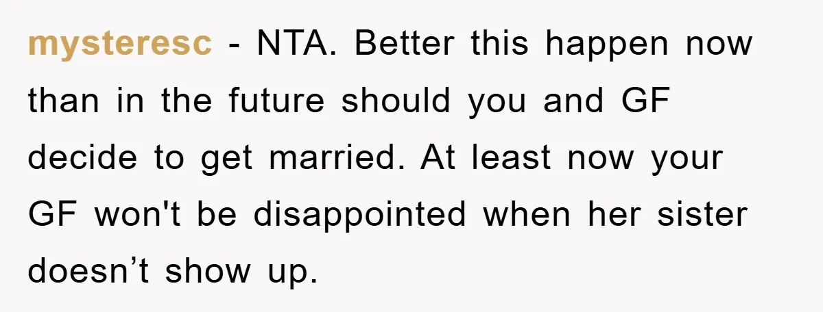 mysteresc − NTA. Better this happen now than in the future should you and GF decide to get married. At least now your GF won't be disappointed when her sister...
