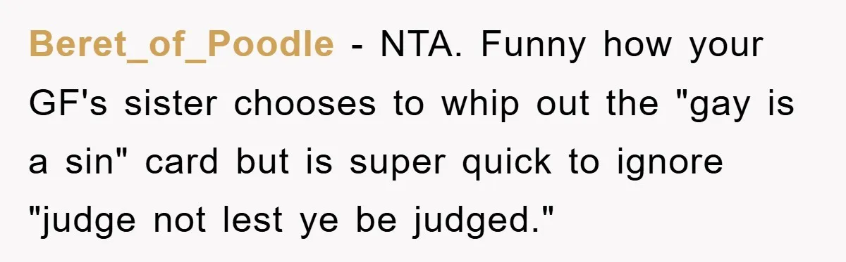 Beret_of_Poodle − NTA. Funny how your GF's sister chooses to whip out the "gay is a sin" card but is super quick to ignore "judge not lest ye be judged."