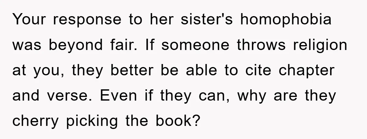 Your response to her sister's homophobia was beyond fair. If someone throws religion at you, they better be able to cite chapter and verse. Even if they can, why are...