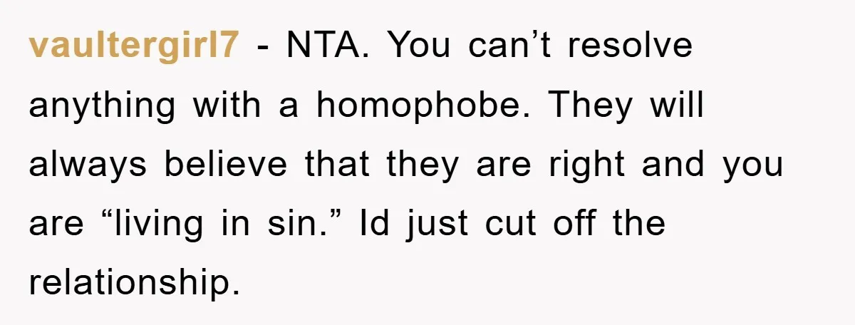vaultergirl7 − NTA. You can’t resolve anything with a homophobe. They will always believe that they are right and you are “living in sin.” Id just cut off the relationship.