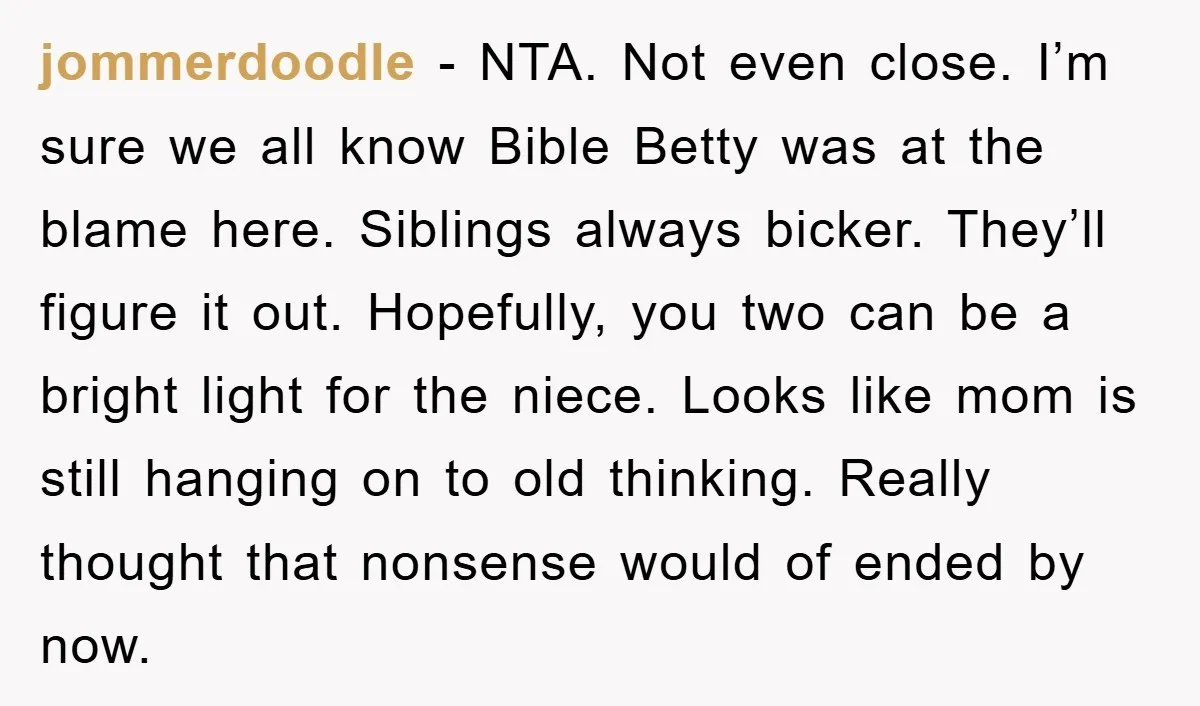 jommerdoodle − NTA. Not even close. I’m sure we all know Bible Betty was at the blame here. Siblings always bicker. They’ll figure it out. Hopefully, you two can be...