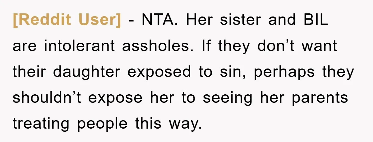 [Reddit User] − NTA. Her sister and BIL are intolerant assholes. If they don’t want their daughter exposed to sin, perhaps they shouldn’t expose her to seeing her parents treating...