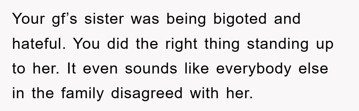 Your gf’s sister was being bigoted and hateful. You did the right thing standing up to her. It even sounds like everybody else in the family disagreed with her.
