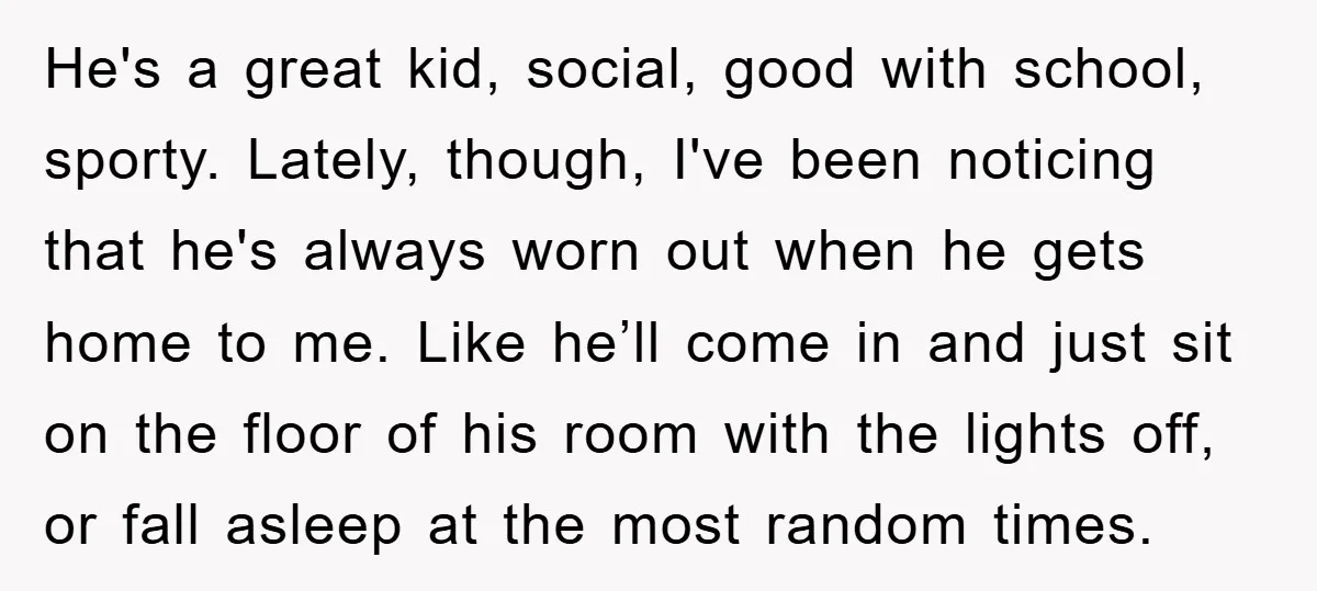 He's a great kid, social, good with school, sporty. Lately, though, I've been noticing that he's always worn out when he gets home to me. Like he’ll come in and...