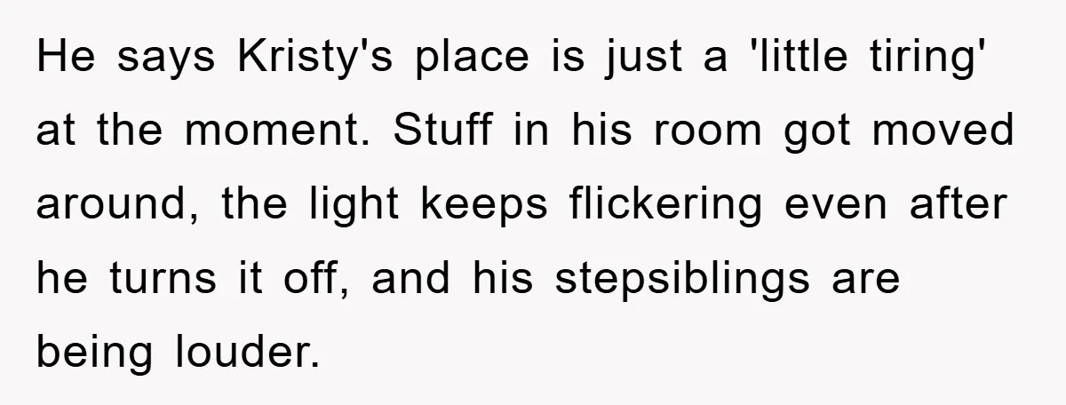 He says Kristy's place is just a 'little tiring' at the moment. Stuff in his room got moved around, the light keeps flickering even after he turns it off, and...