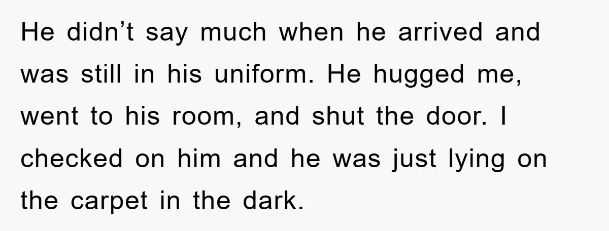 He didn’t say much when he arrived and was still in his uniform. He hugged me, went to his room, and shut the door. I checked on him and he...