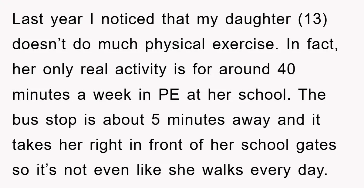 Last year I noticed that my daughter (13) doesn’t do much physical exercise. In fact, her only real activity is for around 40 minutes a week in PE at her...