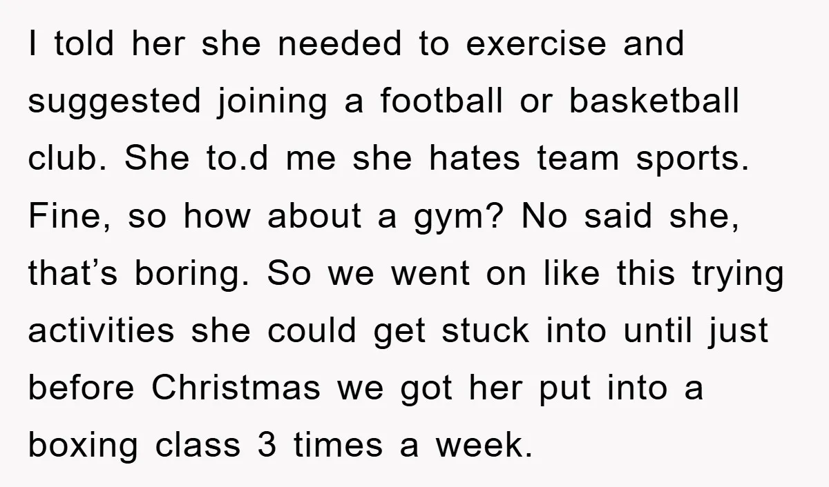 I told her she needed to exercise and suggested joining a football or basketball club. She to.d me she hates team sports. Fine, so how about a gym? No said...
