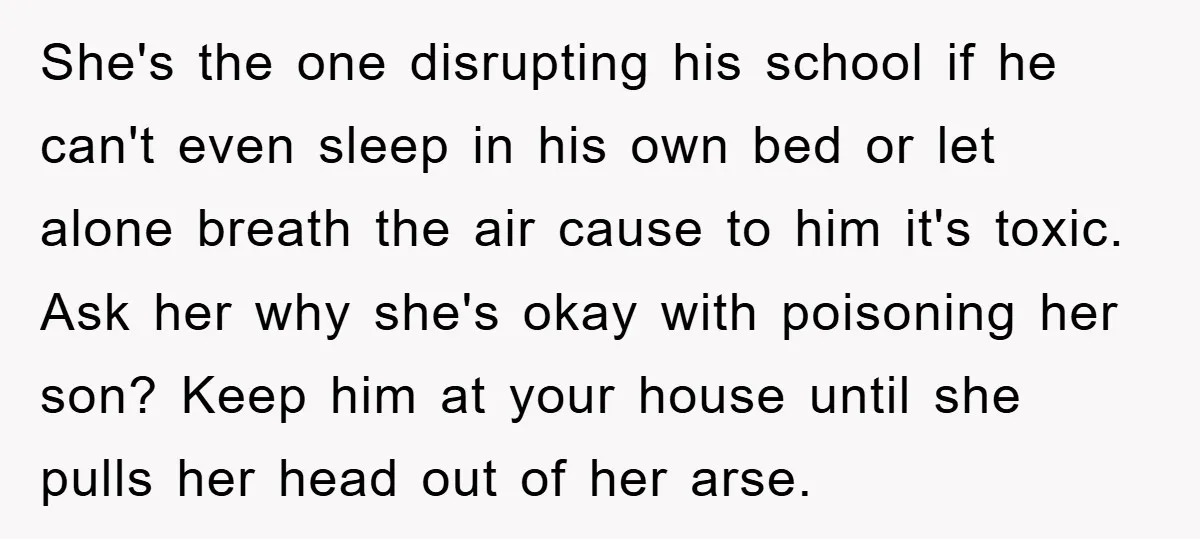 She's the one disrupting his school if he can't even sleep in his own bed or let alone breath the air cause to him it's toxic. Ask her why she's...
