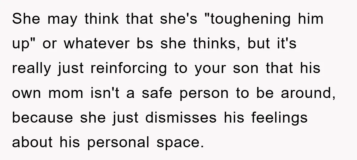 She may think that she's "toughening him up" or whatever bs she thinks, but it's really just reinforcing to your son that his own mom isn't a safe person to...