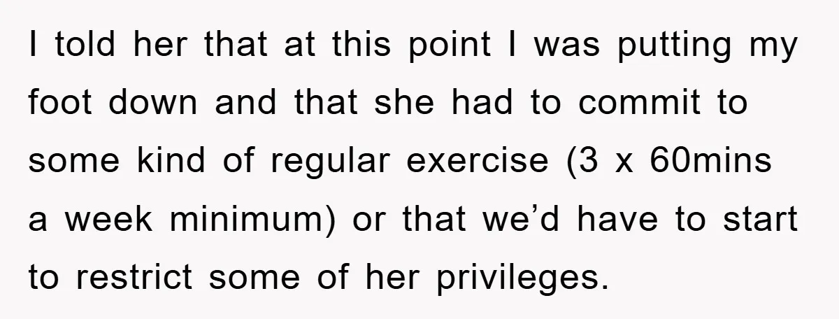 I told her that at this point I was putting my foot down and that she had to commit to some kind of regular exercise (3 x 60mins a week...