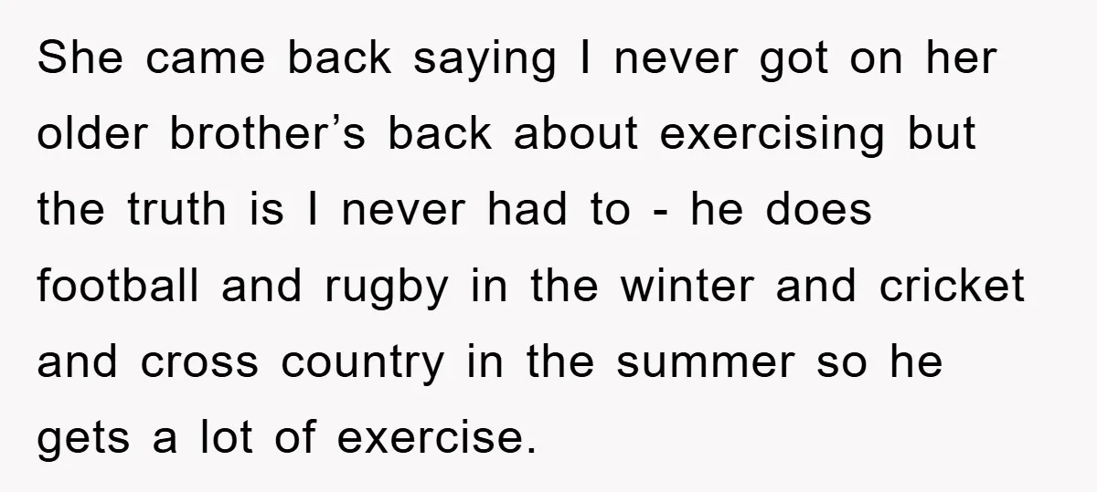 She came back saying I never got on her older brother’s back about exercising but the truth is I never had to - he does football and rugby in the...