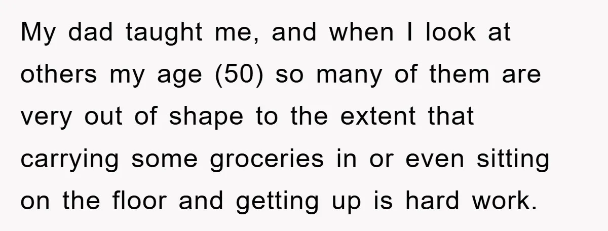 My dad taught me, and when I look at others my age (50) so many of them are very out of shape to the extent that carrying some groceries in...