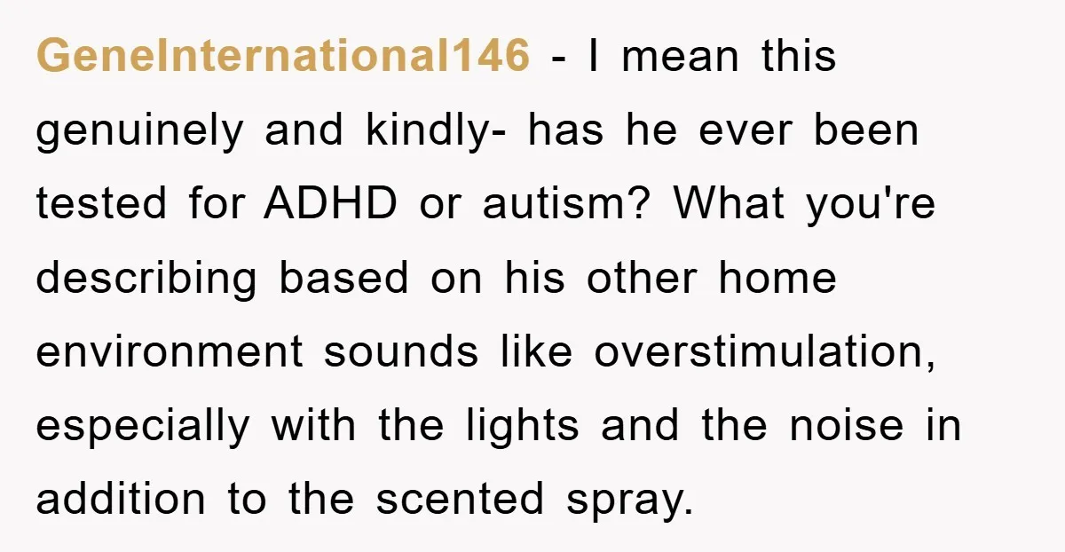 GeneInternational146 − I mean this genuinely and kindly- has he ever been tested for ADHD or autism? What you're describing based on his other home environment sounds like overstimulation, especially...