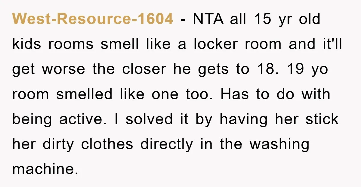 West-Resource-1604 − NTA all 15 yr old kids rooms smell like a locker room and it'll get worse the closer he gets to 18. 19 yo room smelled like one...