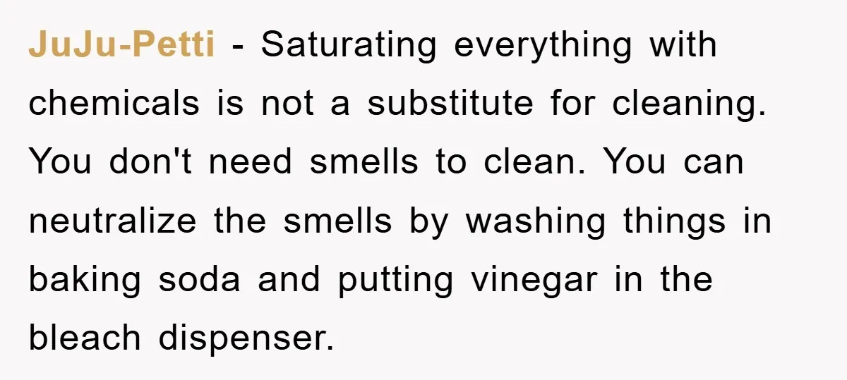 JuJu-Petti − Saturating everything with chemicals is not a substitute for cleaning. You don't need smells to clean. You can neutralize the smells by washing things in baking soda and...