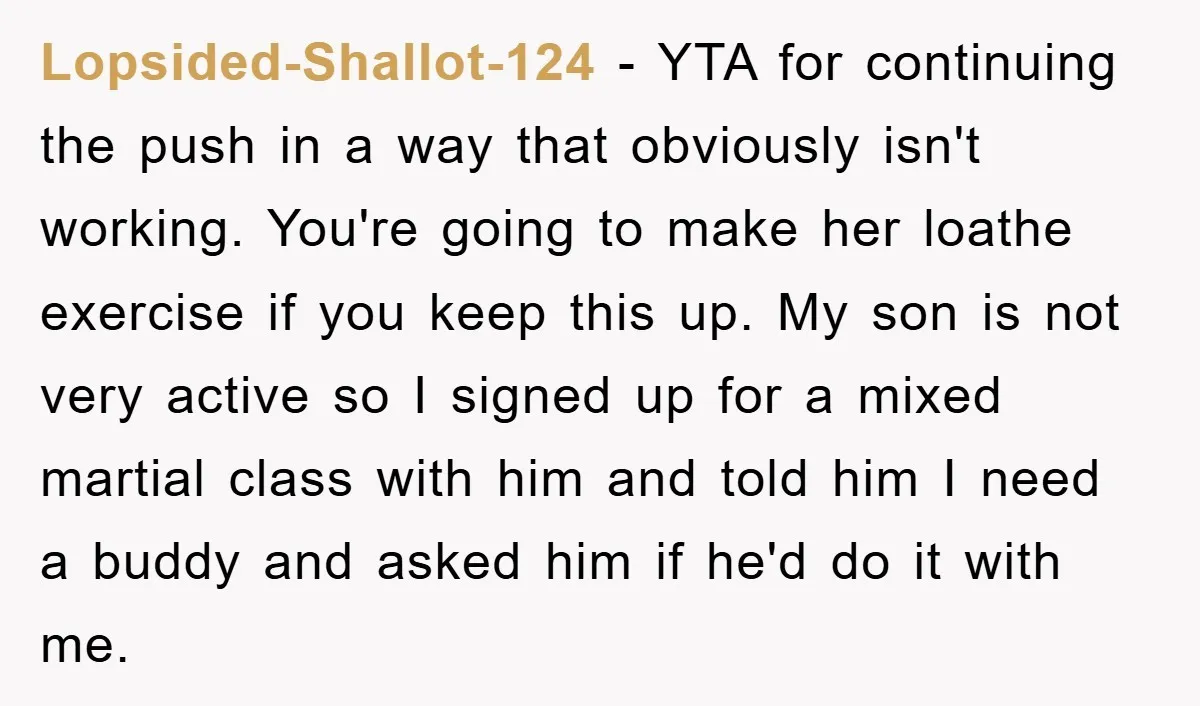 Lopsided-Shallot-124 − YTA for continuing the push in a way that obviously isn't working. You're going to make her loathe exercise if you keep this up. My son is not...