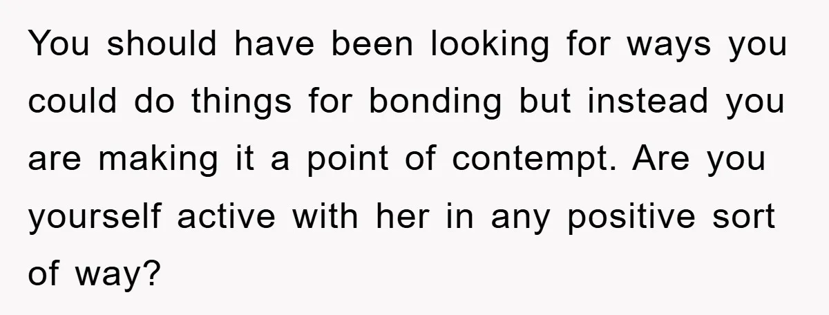 You should have been looking for ways you could do things for bonding but instead you are making it a point of contempt. Are you yourself active with her in...