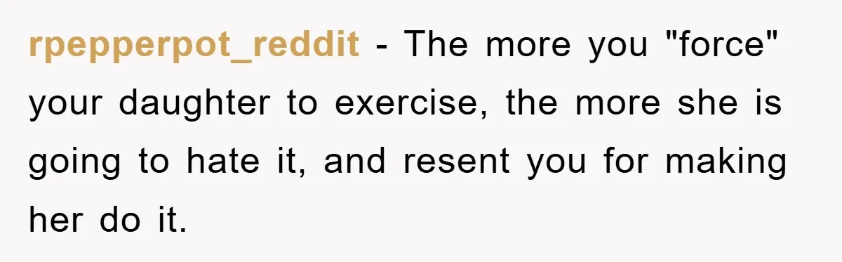 rpepperpot_reddit − The more you "force" your daughter to exercise, the more she is going to hate it, and resent you for making her do it.