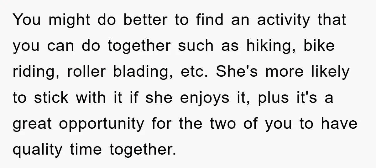 You might do better to find an activity that you can do together such as hiking, bike riding, roller blading, etc. She's more likely to stick with it if she...
