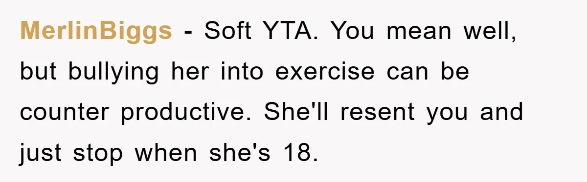 MerlinBiggs − Soft YTA. You mean well, but bullying her into exercise can be counter productive. She'll resent you and just stop when she's 18.