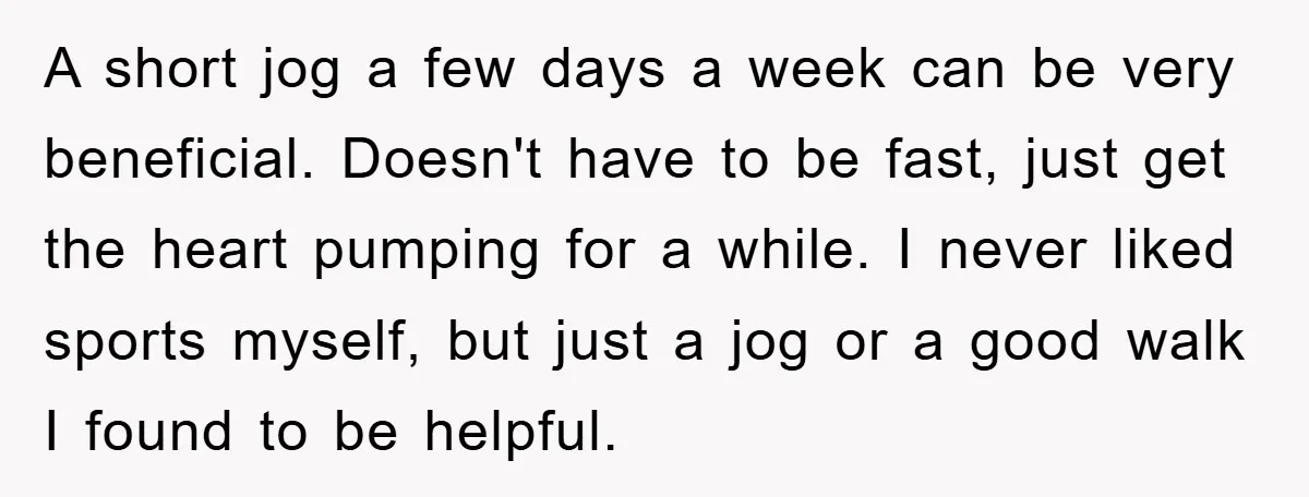 A short jog a few days a week can be very beneficial. Doesn't have to be fast, just get the heart pumping for a while. I never liked sports myself,...