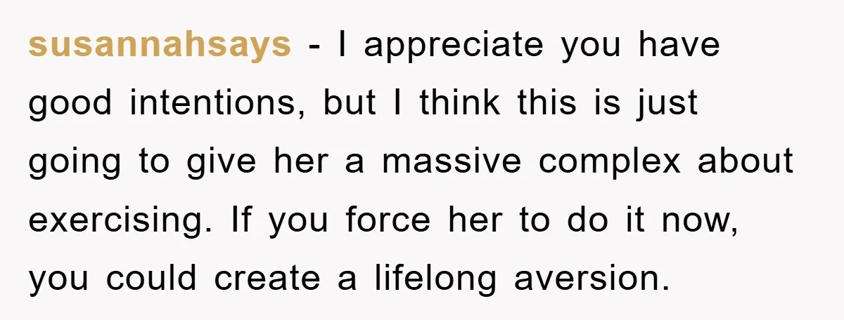 susannahsays − I appreciate you have good intentions, but I think this is just going to give her a massive complex about exercising. If you force her to do it...