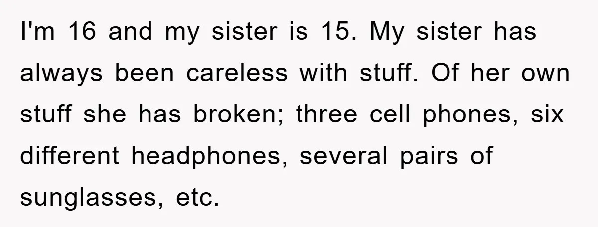 I'm 16 and my sister is 15. My sister has always been careless with stuff. Of her own stuff she has broken; three cell phones, six different headphones, several pairs...