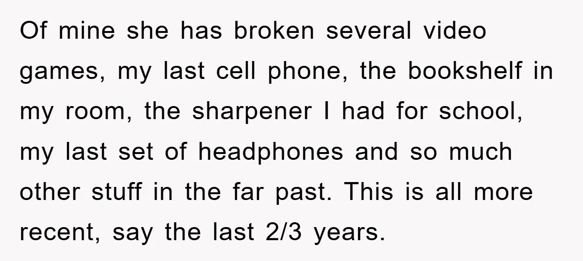 Of mine she has broken several video games, my last cell phone, the bookshelf in my room, the sharpener I had for school, my last set of headphones and so...