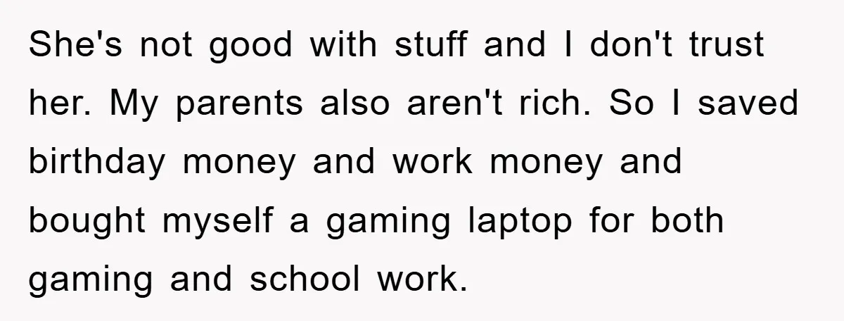 She's not good with stuff and I don't trust her. My parents also aren't rich. So I saved birthday money and work money and bought myself a gaming laptop for...