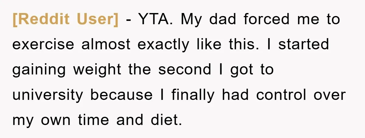 [Reddit User] − YTA. My dad forced me to exercise almost exactly like this. I started gaining weight the second I got to university because I finally had control over...