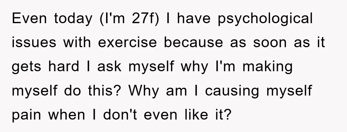 Even today (I'm 27f) I have psychological issues with exercise because as soon as it gets hard I ask myself why I'm making myself do this? Why am I causing...