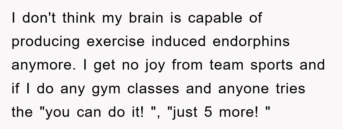 I don't think my brain is capable of producing exercise induced endorphins anymore. I get no joy from team sports and if I do any gym classes and anyone tries...