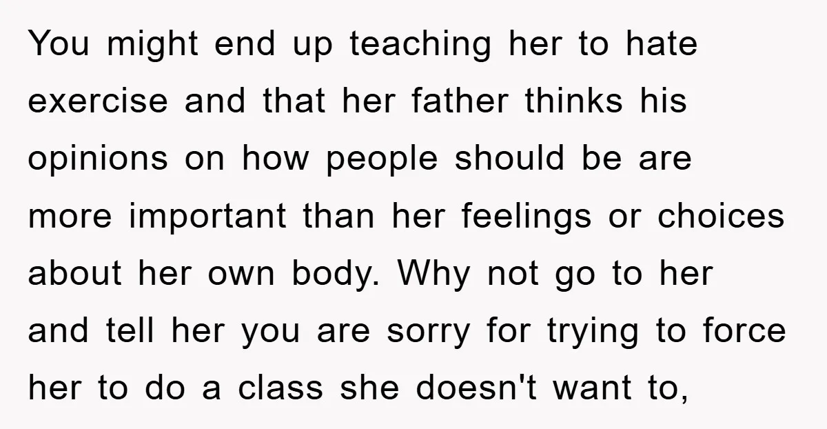 You might end up teaching her to hate exercise and that her father thinks his opinions on how people should be are more important than her feelings or choices about...