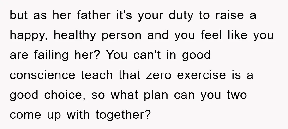 but as her father it's your duty to raise a happy, healthy person and you feel like you are failing her? You can't in good conscience teach that zero exercise...
