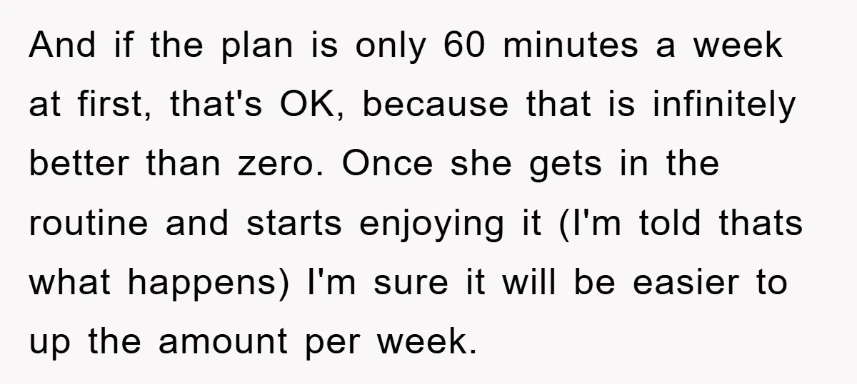 And if the plan is only 60 minutes a week at first, that's OK, because that is infinitely better than zero. Once she gets in the routine and starts enjoying...